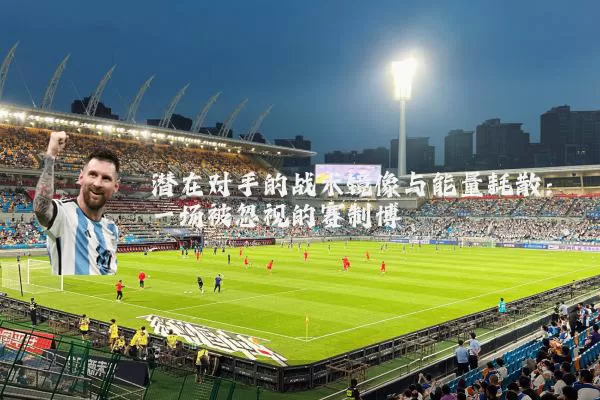 潜在对手的战术镜像与能量耗散:一场被忽视的赛制博弈