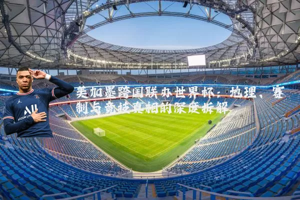 美加墨跨国联办世界杯：地理、赛制与竞技真相的深度拆解